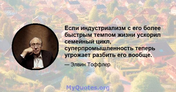 Если индустриализм с его более быстрым темпом жизни ускорил семейный цикл, суперпромышленность теперь угрожает разбить его вообще.