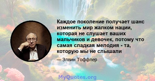 Каждое поколение получает шанс изменить мир жалком нации, которая не слушает ваших мальчиков и девочек, потому что самая сладкая мелодия - та, которую мы не слышали