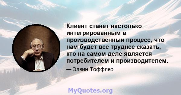 Клиент станет настолько интегрированным в производственный процесс, что нам будет все труднее сказать, кто на самом деле является потребителем и производителем.