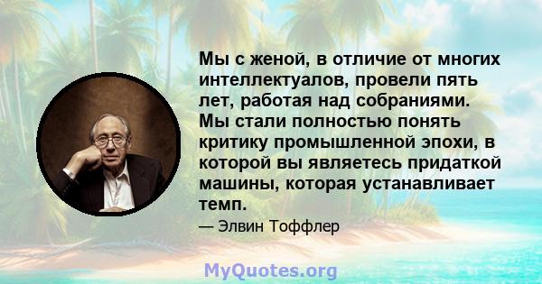 Мы с женой, в отличие от многих интеллектуалов, провели пять лет, работая над собраниями. Мы стали полностью понять критику промышленной эпохи, в которой вы являетесь придаткой машины, которая устанавливает темп.