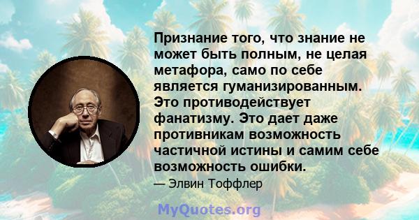 Признание того, что знание не может быть полным, не целая метафора, само по себе является гуманизированным. Это противодействует фанатизму. Это дает даже противникам возможность частичной истины и самим себе возможность 