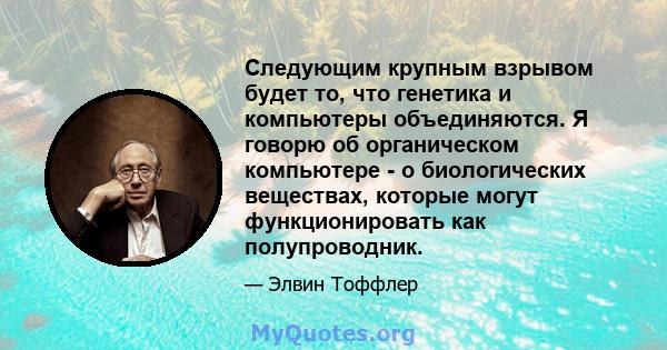 Следующим крупным взрывом будет то, что генетика и компьютеры объединяются. Я говорю об органическом компьютере - о биологических веществах, которые могут функционировать как полупроводник.