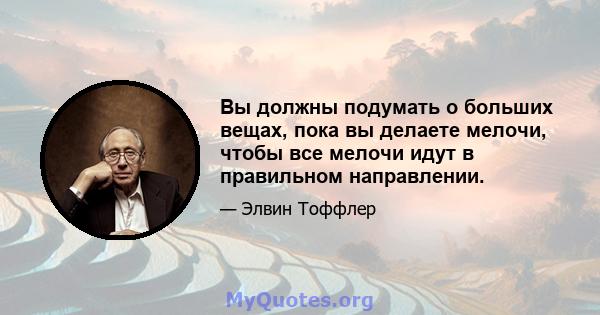 Вы должны подумать о больших вещах, пока вы делаете мелочи, чтобы все мелочи идут в правильном направлении.