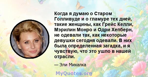 Когда я думаю о Старом Голливуде и о гламуре тех дней, такие женщины, как Грейс Келли, Мэрилин Монро и Одри Хепберн, не одевали так, как некоторые девушки сегодня одевали. В них была определенная загадка, и я чувствую,