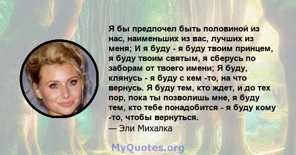 Я бы предпочел быть половиной из нас, наименьших из вас, лучших из меня; И я буду - я буду твоим принцем, я буду твоим святым, я сберусь по заборам от твоего имени; Я буду, клянусь - я буду с кем -то, на что вернусь. Я