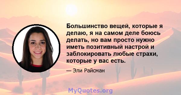 Большинство вещей, которые я делаю, я на самом деле боюсь делать, но вам просто нужно иметь позитивный настрой и заблокировать любые страхи, которые у вас есть.