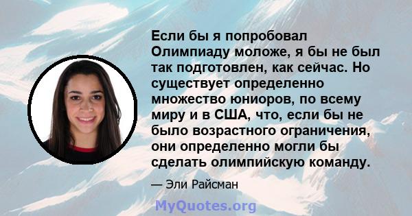 Если бы я попробовал Олимпиаду моложе, я бы не был так подготовлен, как сейчас. Но существует определенно множество юниоров, по всему миру и в США, что, если бы не было возрастного ограничения, они определенно могли бы