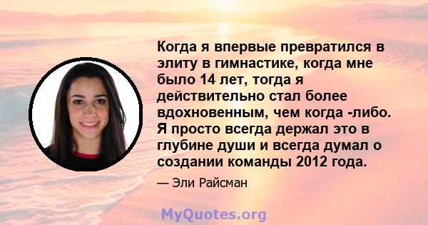 Когда я впервые превратился в элиту в гимнастике, когда мне было 14 лет, тогда я действительно стал более вдохновенным, чем когда -либо. Я просто всегда держал это в глубине души и всегда думал о создании команды 2012