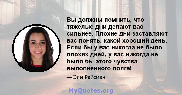 Вы должны помнить, что тяжелые дни делают вас сильнее. Плохие дни заставляют вас понять, какой хороший день. Если бы у вас никогда не было плохих дней, у вас никогда не было бы этого чувства выполненного долга!