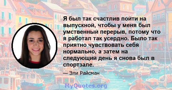 Я был так счастлив пойти на выпускной, чтобы у меня был умственный перерыв, потому что я работал так усердно. Было так приятно чувствовать себя нормально, а затем на следующий день я снова был в спортзале.