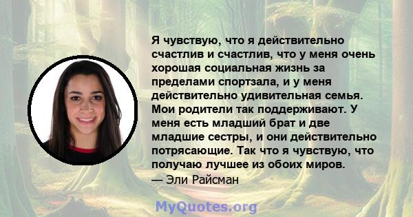 Я чувствую, что я действительно счастлив и счастлив, что у меня очень хорошая социальная жизнь за пределами спортзала, и у меня действительно удивительная семья. Мои родители так поддерживают. У меня есть младший брат и 