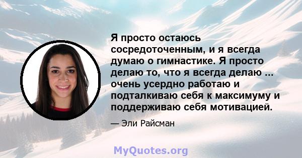 Я просто остаюсь сосредоточенным, и я всегда думаю о гимнастике. Я просто делаю то, что я всегда делаю ... очень усердно работаю и подталкиваю себя к максимуму и поддерживаю себя мотивацией.