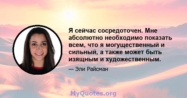 Я сейчас сосредоточен. Мне абсолютно необходимо показать всем, что я могущественный и сильный, а также может быть изящным и художественным.