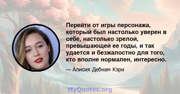 Перейти от игры персонажа, который был настолько уверен в себе, настолько зрелой, превышающей ее годы, и так удается и безжалостно для того, кто вполне нормален, интересно.