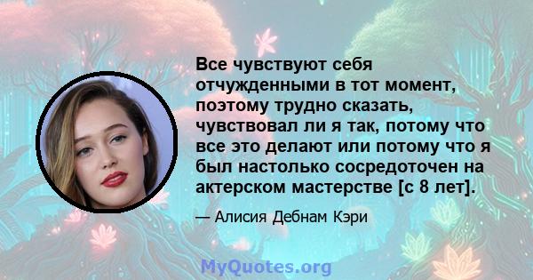 Все чувствуют себя отчужденными в тот момент, поэтому трудно сказать, чувствовал ли я так, потому что все это делают или потому что я был настолько сосредоточен на актерском мастерстве [с 8 лет].