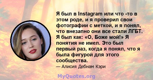 Я был в Instagram или что -то в этом роде, и я проверил свои фотографии с меткой, и я понял, что внезапно они все стали ЛГБТ. Я был как: «О, Боже мой!» Я понятия не имел. Это был первый раз, когда я понял, что я была