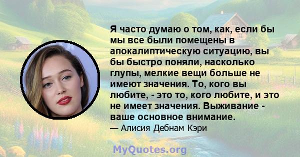 Я часто думаю о том, как, если бы мы все были помещены в апокалиптическую ситуацию, вы бы быстро поняли, насколько глупы, мелкие вещи больше не имеют значения. То, кого вы любите, - это то, кого любите, и это не имеет