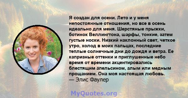 Я создан для осени. Лето и у меня непостоянные отношения, но все в осень идеально для меня. Шерстяные прыжки, ботинок Веллингтона, шарфы, тонкие, затем густые носки. Низкий наклонный свет, четкое утро, холод в моих