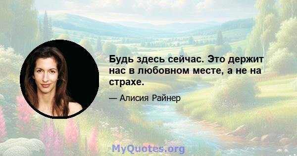 Будь здесь сейчас. Это держит нас в любовном месте, а не на страхе.