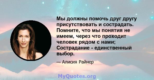 Мы должны помочь друг другу присутствовать и сострадать. Помните, что мы понятия не имеем, через что проходит человек рядом с нами; Сострадание - единственный выбор.