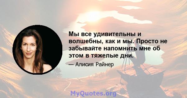 Мы все удивительны и волшебны, как и мы. Просто не забывайте напомнить мне об этом в тяжелые дни.