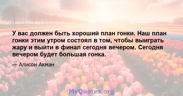 У вас должен быть хороший план гонки. Наш план гонки этим утром состоял в том, чтобы выиграть жару и выйти в финал сегодня вечером. Сегодня вечером будет большая гонка.