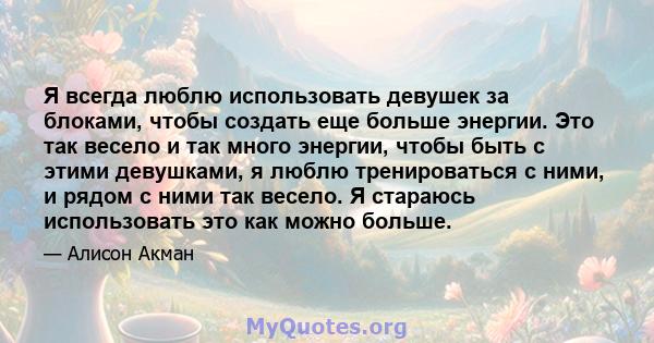 Я всегда люблю использовать девушек за блоками, чтобы создать еще больше энергии. Это так весело и так много энергии, чтобы быть с этими девушками, я люблю тренироваться с ними, и рядом с ними так весело. Я стараюсь