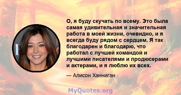 О, я буду скучать по всему. Это была самая удивительная и значительная работа в моей жизни, очевидно, и я всегда буду рядом с сердцем. Я так благодарен и благодарю, что работал с лучшей командой и лучшими писателями и