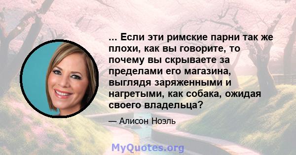 ... Если эти римские парни так же плохи, как вы говорите, то почему вы скрываете за пределами его магазина, выглядя заряженными и нагретыми, как собака, ожидая своего владельца?