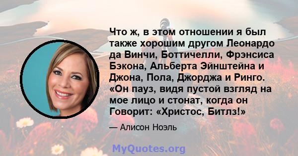 Что ж, в этом отношении я был также хорошим другом Леонардо да Винчи, Боттичелли, Фрэнсиса Бэкона, Альберта Эйнштейна и Джона, Пола, Джорджа и Ринго. «Он пауз, видя пустой взгляд на мое лицо и стонат, когда он Говорит: