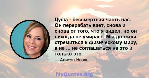 Душа - бессмертная часть нас. Он перерабатывает, снова и снова от того, что я видел, но он никогда не умирает. Мы должны стремиться к физическому миру, а не ... не соглашаться на это и только это.