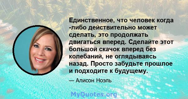 Единственное, что человек когда -либо действительно может сделать, это продолжать двигаться вперед. Сделайте этот большой скачок вперед без колебаний, не оглядываясь назад. Просто забудьте прошлое и подходите к будущему.