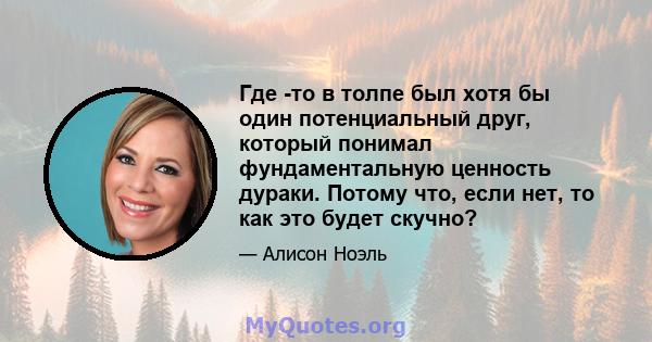 Где -то в толпе был хотя бы один потенциальный друг, который понимал фундаментальную ценность дураки. Потому что, если нет, то как это будет скучно?