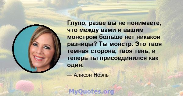 Глупо, разве вы не понимаете, что между вами и вашим монстром больше нет никакой разницы? Ты монстр. Это твоя темная сторона, твоя тень, и теперь ты присоединился как один.