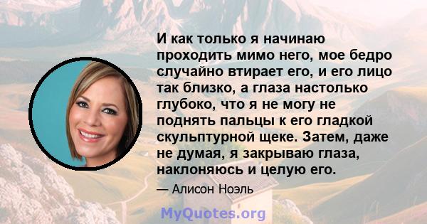 И как только я начинаю проходить мимо него, мое бедро случайно втирает его, и его лицо так близко, а глаза настолько глубоко, что я не могу не поднять пальцы к его гладкой скульптурной щеке. Затем, даже не думая, я