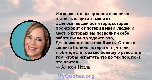 И я знаю, что вы провели всю жизнь, пытаясь защитить меня от ошеломляющей боли горя, которая происходит от потери вещей, людей и мест, о которых вы позволили себе заботиться-но угадайте, что, Дженника-это не способ