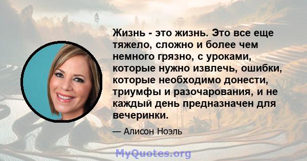 Жизнь - это жизнь. Это все еще тяжело, сложно и более чем немного грязно, с уроками, которые нужно извлечь, ошибки, которые необходимо донести, триумфы и разочарования, и не каждый день предназначен для вечеринки.