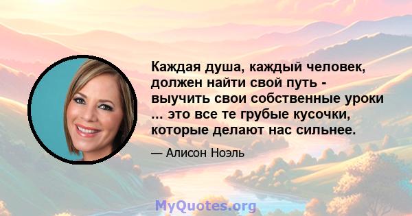 Каждая душа, каждый человек, должен найти свой путь - выучить свои собственные уроки ... это все те грубые кусочки, которые делают нас сильнее.