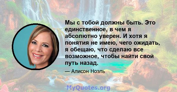 Мы с тобой должны быть. Это единственное, в чем я абсолютно уверен. И хотя я понятия не имею, чего ожидать, я обещаю, что сделаю все возможное, чтобы найти свой путь назад.