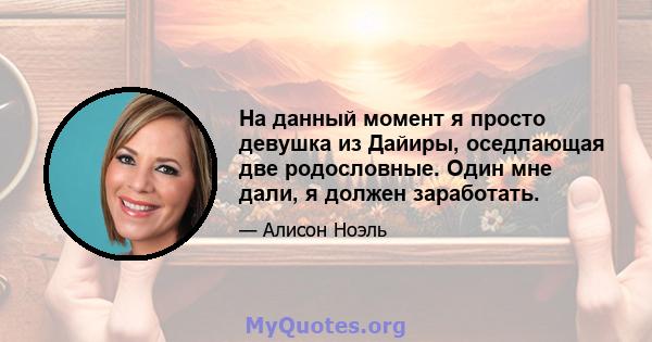 На данный момент я просто девушка из Дайиры, оседлающая две родословные. Один мне дали, я должен заработать.