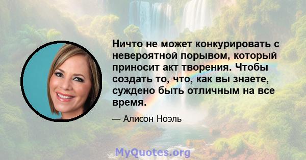 Ничто не может конкурировать с невероятной порывом, который приносит акт творения. Чтобы создать то, что, как вы знаете, суждено быть отличным на все время.