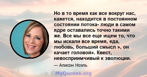 Но в то время как все вокруг нас, кажется, находится в постоянном состоянии потока- люди в самом ядре оставались точно такими же. Все мы все еще ищем то, что мы искали все время, еда, любовь, больший смысл », он качает