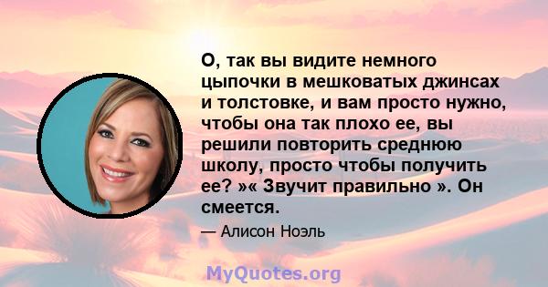 О, так вы видите немного цыпочки в мешковатых джинсах и толстовке, и вам просто нужно, чтобы она так плохо ее, вы решили повторить среднюю школу, просто чтобы получить ее? »« Звучит правильно ». Он смеется.