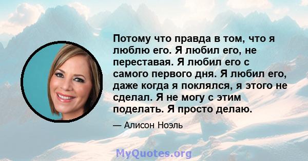 Потому что правда в том, что я люблю его. Я любил его, не переставая. Я любил его с самого первого дня. Я любил его, даже когда я поклялся, я этого не сделал. Я не могу с этим поделать. Я просто делаю.