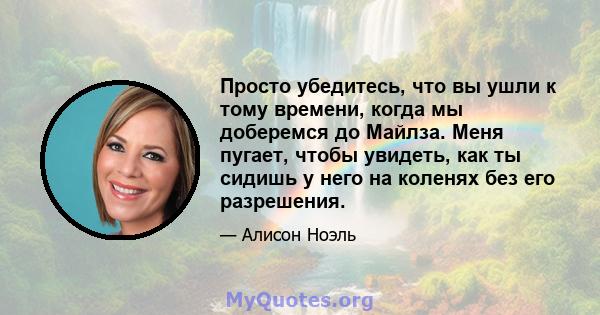 Просто убедитесь, что вы ушли к тому времени, когда мы доберемся до Майлза. Меня пугает, чтобы увидеть, как ты сидишь у него на коленях без его разрешения.