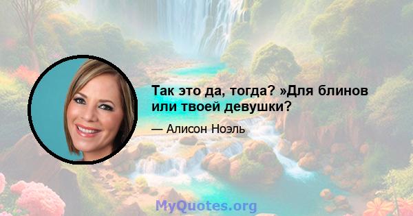 Так это да, тогда? »Для блинов или твоей девушки?