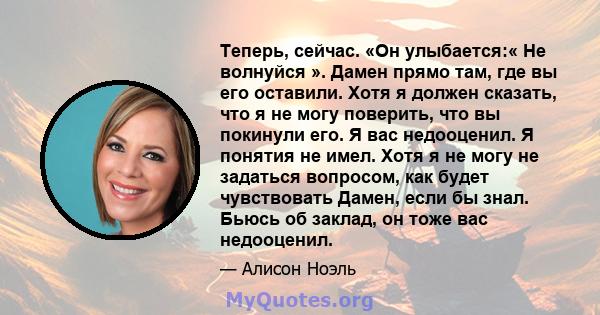 Теперь, сейчас. «Он улыбается:« Не волнуйся ». Дамен прямо там, где вы его оставили. Хотя я должен сказать, что я не могу поверить, что вы покинули его. Я вас недооценил. Я понятия не имел. Хотя я не могу не задаться