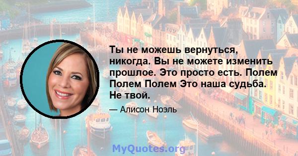 Ты не можешь вернуться, никогда. Вы не можете изменить прошлое. Это просто есть. Полем Полем Полем Это наша судьба. Не твой.