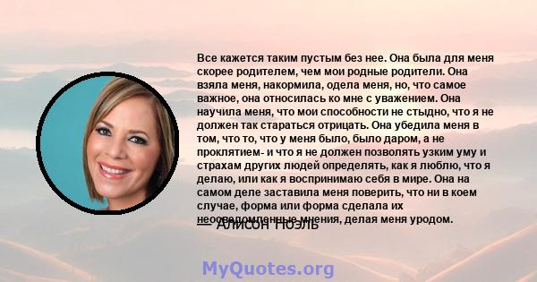 Все кажется таким пустым без нее. Она была для меня скорее родителем, чем мои родные родители. Она взяла меня, накормила, одела меня, но, что самое важное, она относилась ко мне с уважением. Она научила меня, что мои