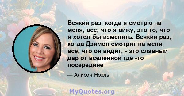 Всякий раз, когда я смотрю на меня, все, что я вижу, это то, что я хотел бы изменить. Всякий раз, когда Дэймон смотрит на меня, все, что он видит, - это славный дар от вселенной где -то посередине